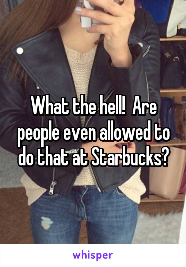 What the hell!  Are people even allowed to do that at Starbucks?