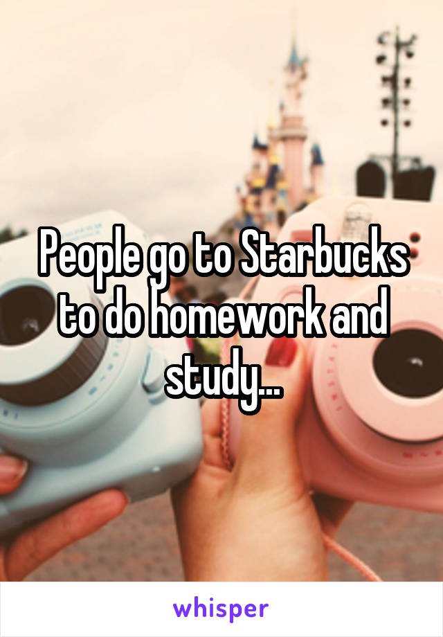 People go to Starbucks to do homework and study...