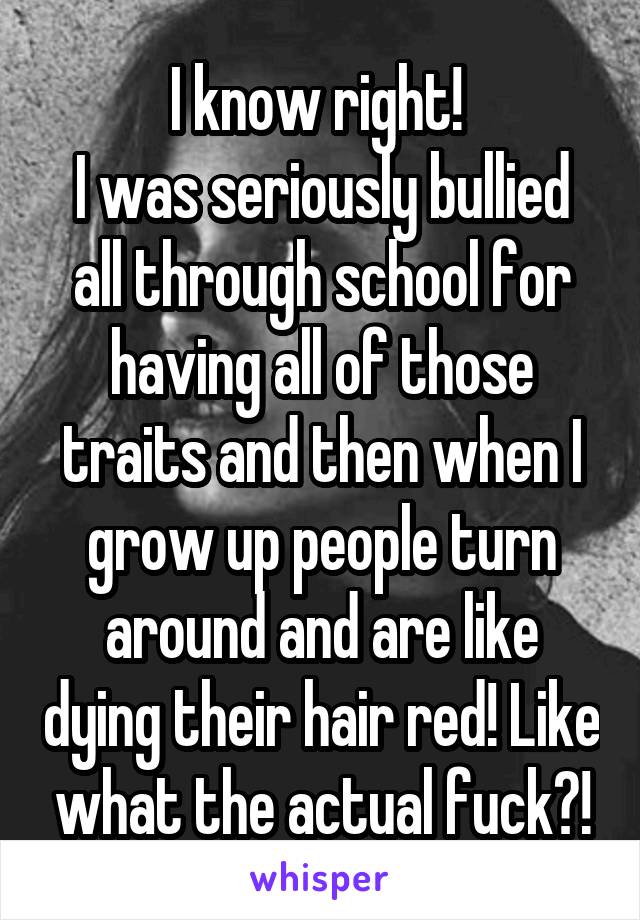 I know right! 
I was seriously bullied all through school for having all of those traits and then when I grow up people turn around and are like dying their hair red! Like what the actual fuck?!