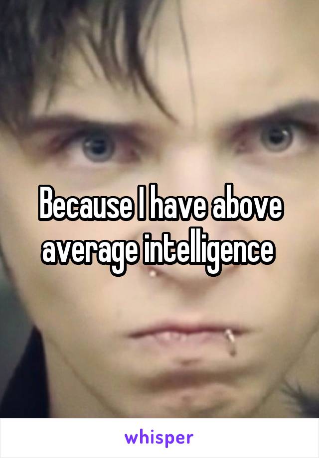 Because I have above average intelligence 