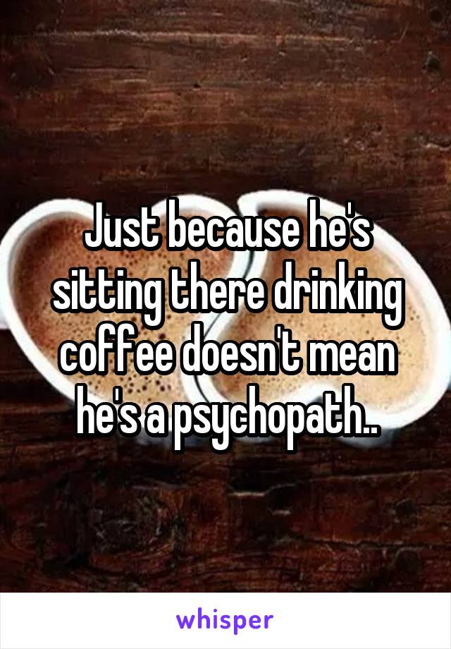 Just because he's sitting there drinking coffee doesn't mean he's a psychopath..