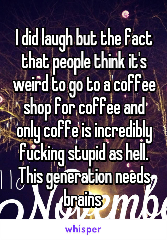 I did laugh but the fact that people think it's weird to go to a coffee shop for coffee and only coffe is incredibly fucking stupid as hell. This generation needs brains 