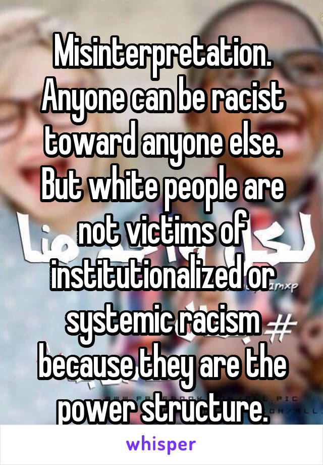 Misinterpretation. Anyone can be racist toward anyone else. But white people are not victims of institutionalized or systemic racism because they are the power structure.