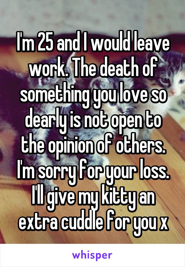 I'm 25 and I would leave work. The death of something you love so dearly is not open to the opinion of others. I'm sorry for your loss. I'll give my kitty an extra cuddle for you x