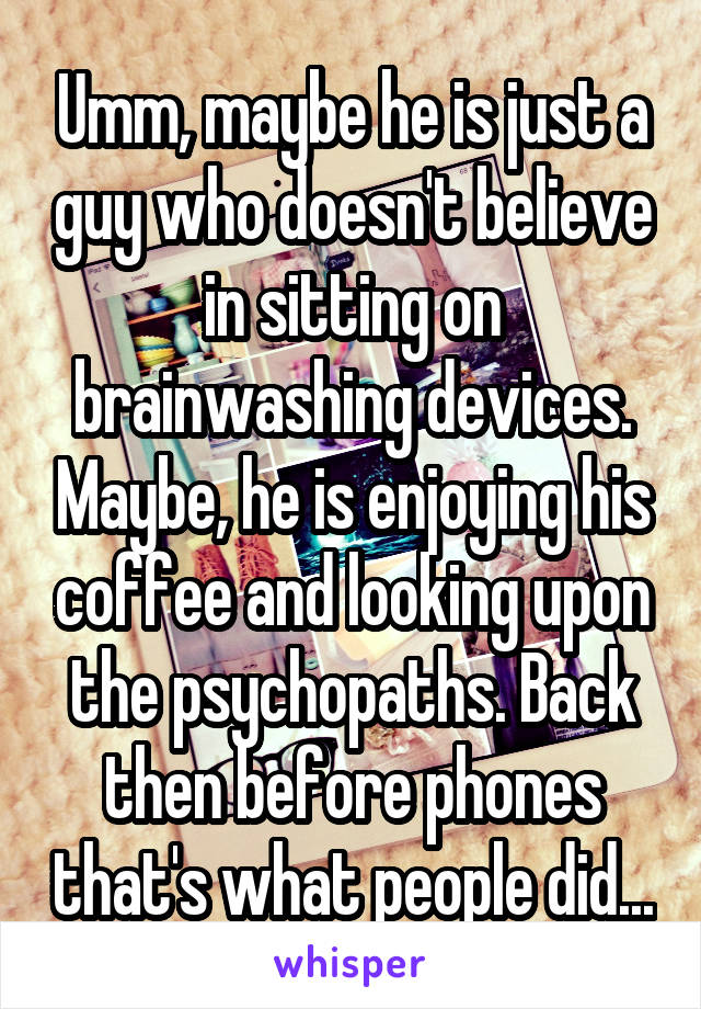 Umm, maybe he is just a guy who doesn't believe in sitting on brainwashing devices. Maybe, he is enjoying his coffee and looking upon the psychopaths. Back then before phones that's what people did...