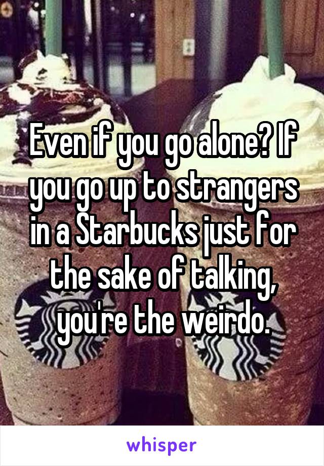 Even if you go alone? If you go up to strangers in a Starbucks just for the sake of talking, you're the weirdo.