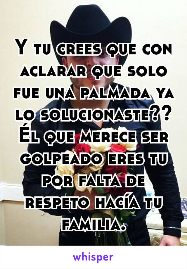 Y tu crees que con aclarar que solo fue una palmada ya lo solucionaste?? Él que merece ser golpeado eres tu por falta de respeto hacía tu familia.