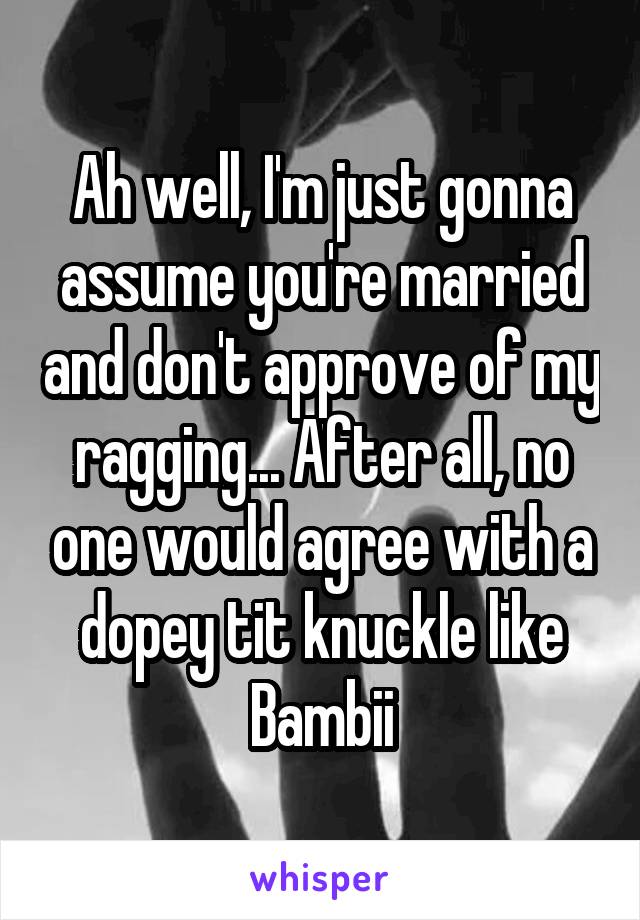 Ah well, I'm just gonna assume you're married and don't approve of my ragging... After all, no one would agree with a dopey tit knuckle like Bambii