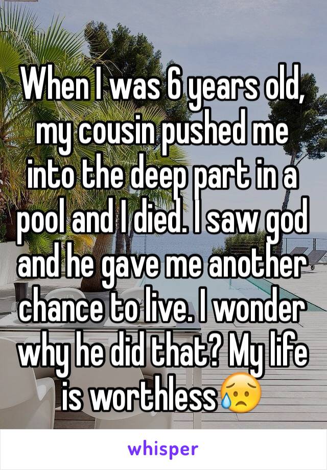 When I was 6 years old, my cousin pushed me into the deep part in a pool and I died. I saw god and he gave me another chance to live. I wonder why he did that? My life is worthless😥