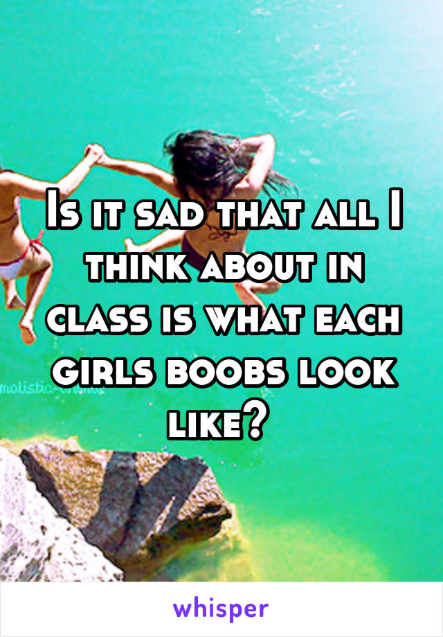 Is it sad that all I think about in class is what each girls boobs look like? 