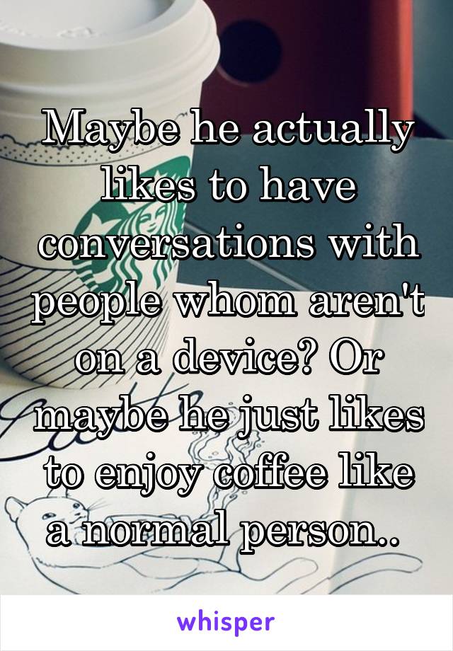 Maybe he actually likes to have conversations with people whom aren't on a device? Or maybe he just likes to enjoy coffee like a normal person.. 