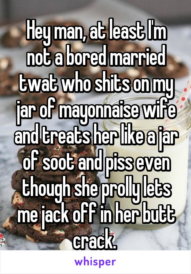 Hey man, at least I'm not a bored married twat who shits on my jar of mayonnaise wife and treats her like a jar of soot and piss even though she prolly lets me jack off in her butt crack. 