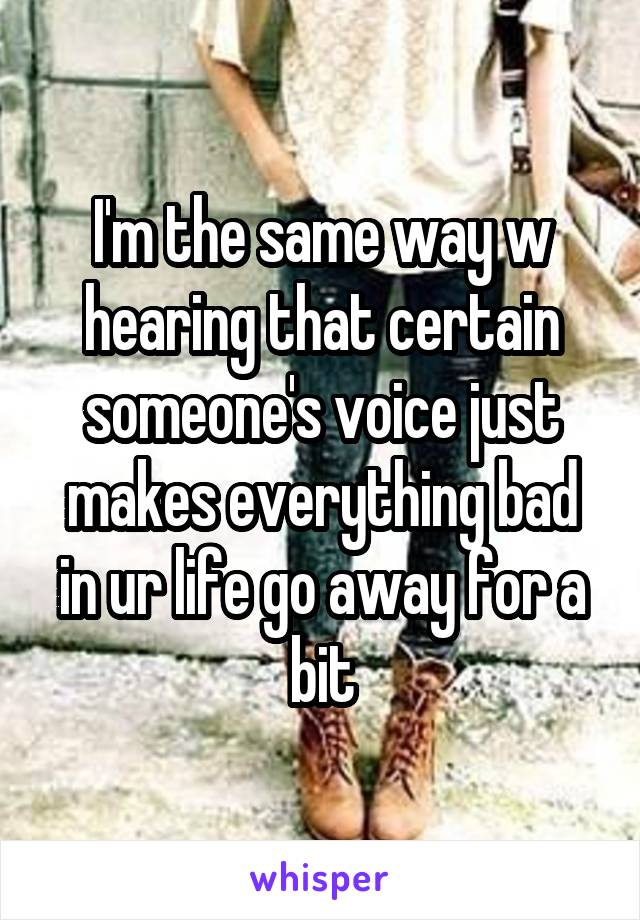 I'm the same way w hearing that certain someone's voice just makes everything bad in ur life go away for a bit