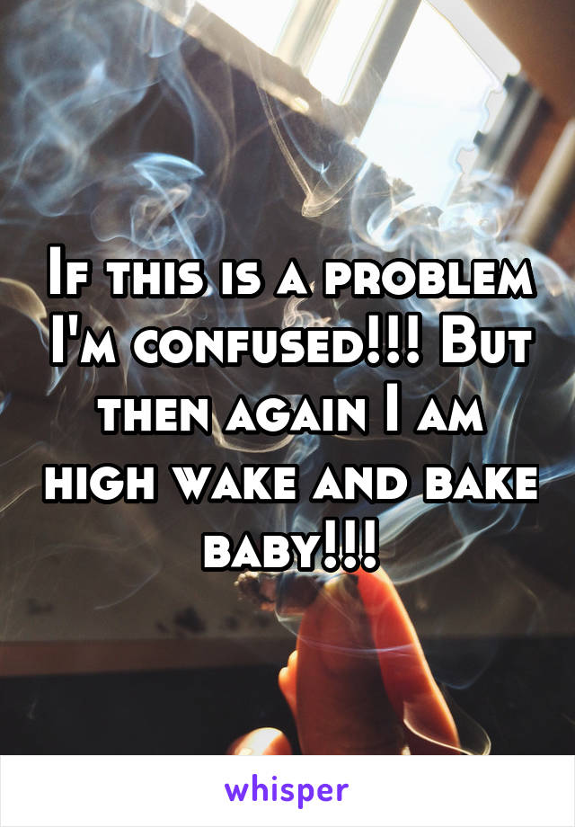 If this is a problem I'm confused!!! But then again I am high wake and bake baby!!!