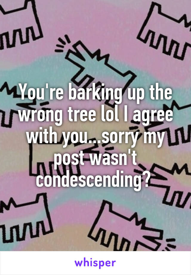 You're barking up the wrong tree lol I agree with you...sorry my post wasn't condescending? 