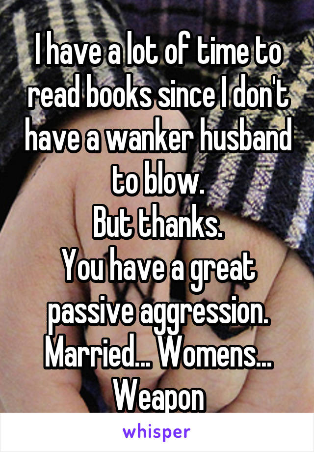 I have a lot of time to read books since I don't have a wanker husband to blow.
But thanks.
You have a great passive aggression.
Married... Womens... Weapon