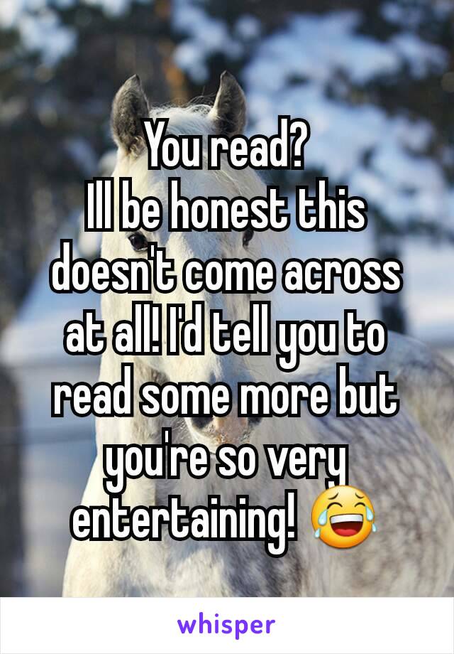 You read?
Ill be honest this doesn't come across at all! I'd tell you to read some more but you're so very entertaining! 😂