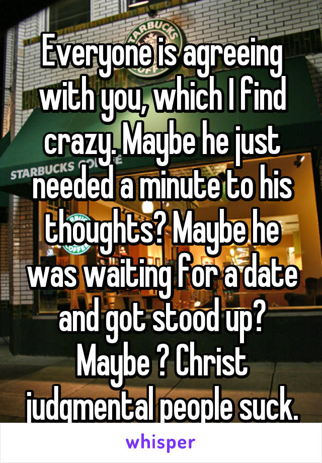 Everyone is agreeing with you, which I find crazy. Maybe he just needed a minute to his thoughts? Maybe he was waiting for a date and got stood up? Maybe ? Christ judgmental people suck.