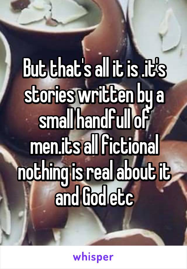 But that's all it is .it's stories written by a small handfull of men.its all fictional nothing is real about it and God etc