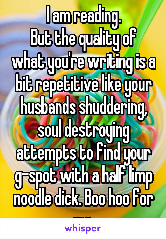 I am reading.
But the quality of what you're writing is a bit repetitive like your husbands shuddering, soul destroying attempts to find your g-spot with a half limp noodle dick. Boo hoo for me.