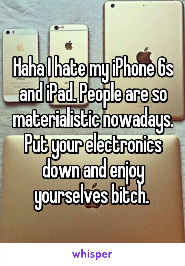 Haha I hate my iPhone 6s and iPad. People are so materialistic nowadays. Put your electronics down and enjoy yourselves bitch. 