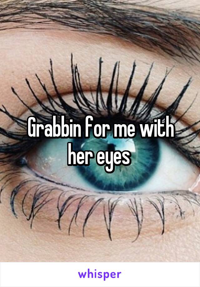 Grabbin for me with her eyes 