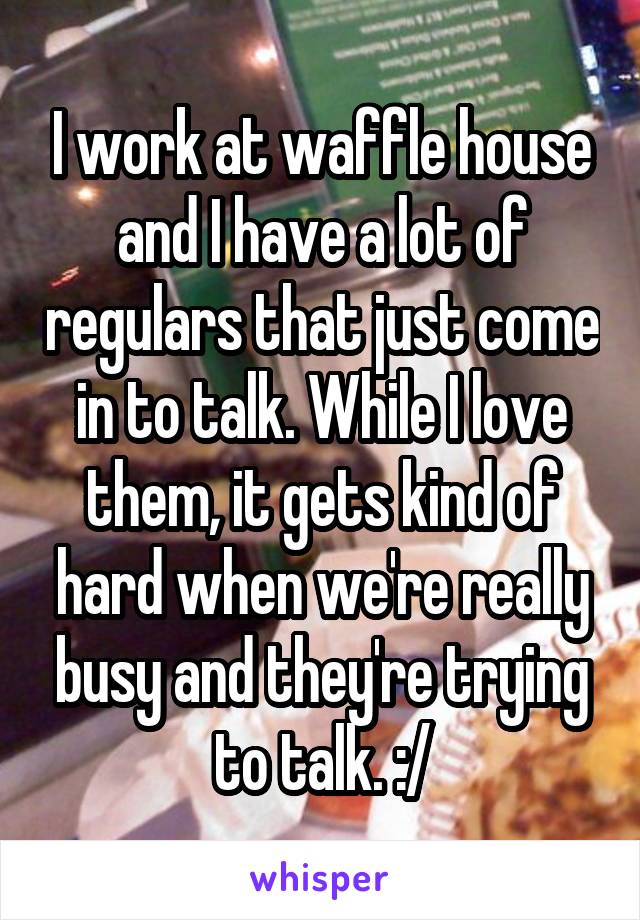 I work at waffle house and I have a lot of regulars that just come in to talk. While I love them, it gets kind of hard when we're really busy and they're trying to talk. :/