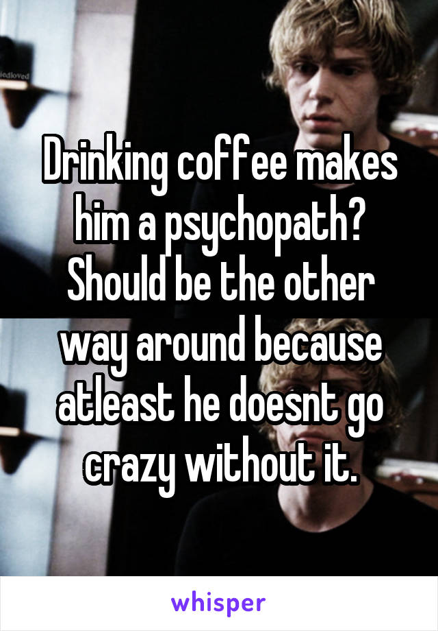 Drinking coffee makes him a psychopath? Should be the other way around because atleast he doesnt go crazy without it.