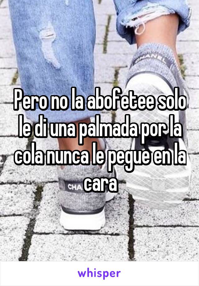 Pero no la abofetee solo le di una palmada por la cola nunca le pegue en la cara