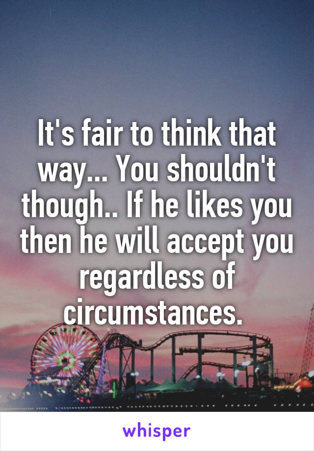 It's fair to think that way... You shouldn't though.. If he likes you then he will accept you regardless of circumstances. 