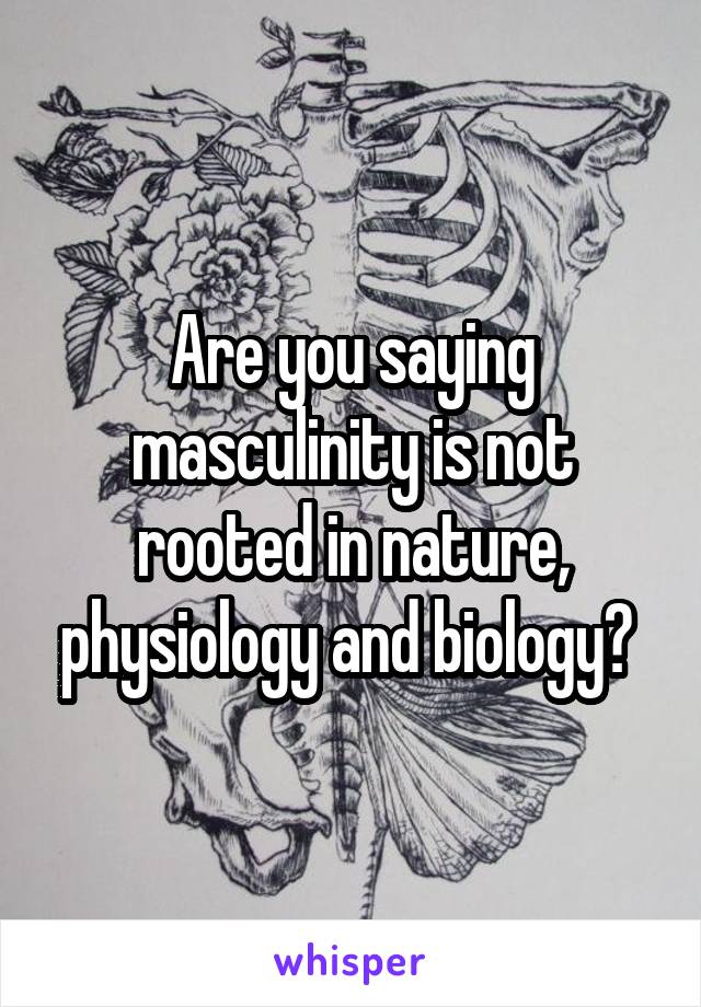 Are you saying masculinity is not rooted in nature, physiology and biology? 