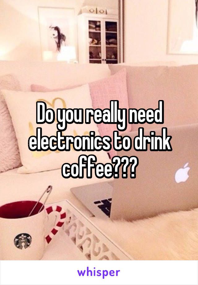 Do you really need electronics to drink coffee???