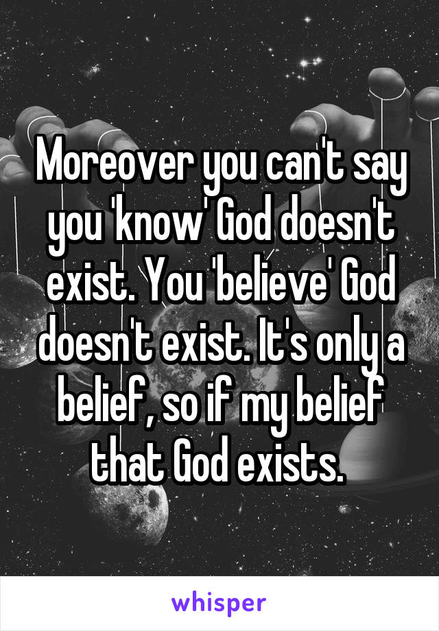 Moreover you can't say you 'know' God doesn't exist. You 'believe' God doesn't exist. It's only a belief, so if my belief that God exists. 