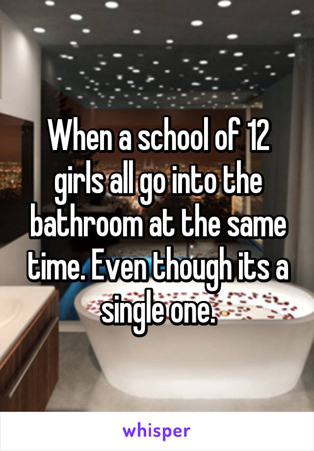 When a school of 12 girls all go into the bathroom at the same time. Even though its a single one.