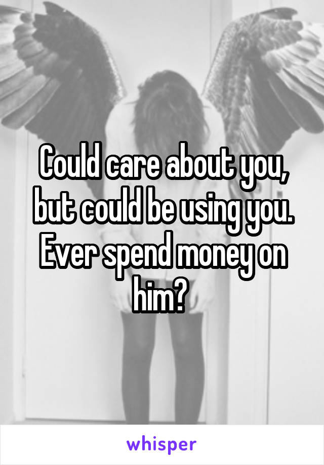 Could care about you, but could be using you. Ever spend money on him? 