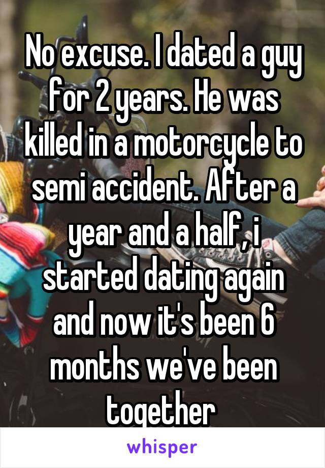 No excuse. I dated a guy for 2 years. He was killed in a motorcycle to semi accident. After a year and a half, i started dating again and now it's been 6 months we've been together 