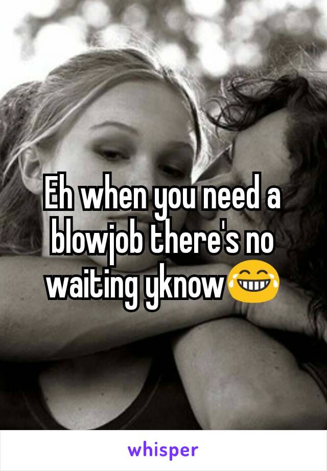 Eh when you need a blowjob there's no waiting yknow😂