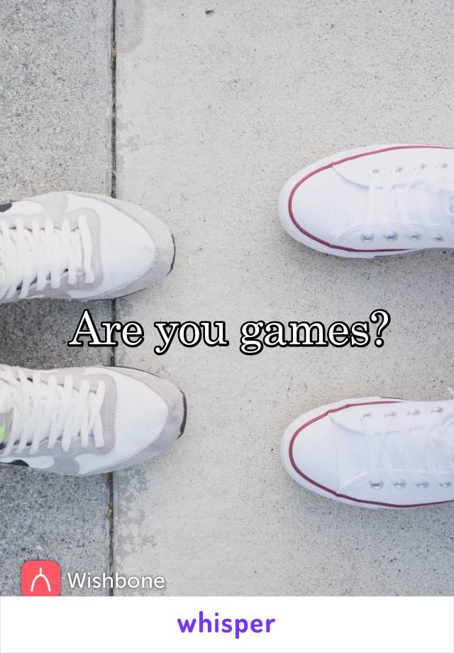 Are you games?