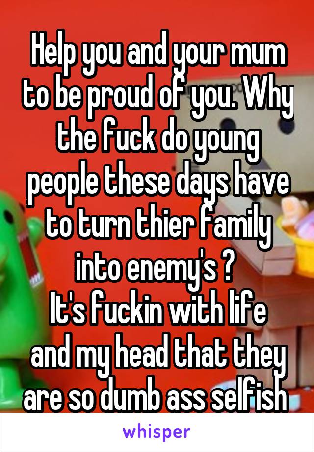 Help you and your mum to be proud of you. Why the fuck do young people these days have to turn thier family into enemy's ? 
It's fuckin with life and my head that they are so dumb ass selfish 