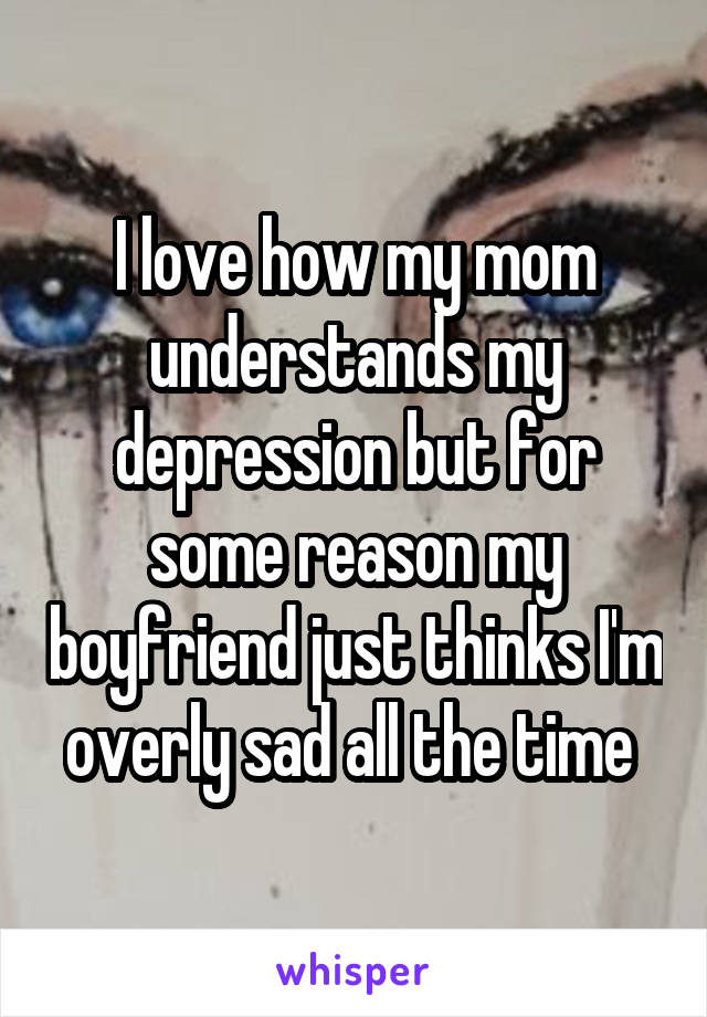 I love how my mom understands my depression but for some reason my boyfriend just thinks I'm overly sad all the time 