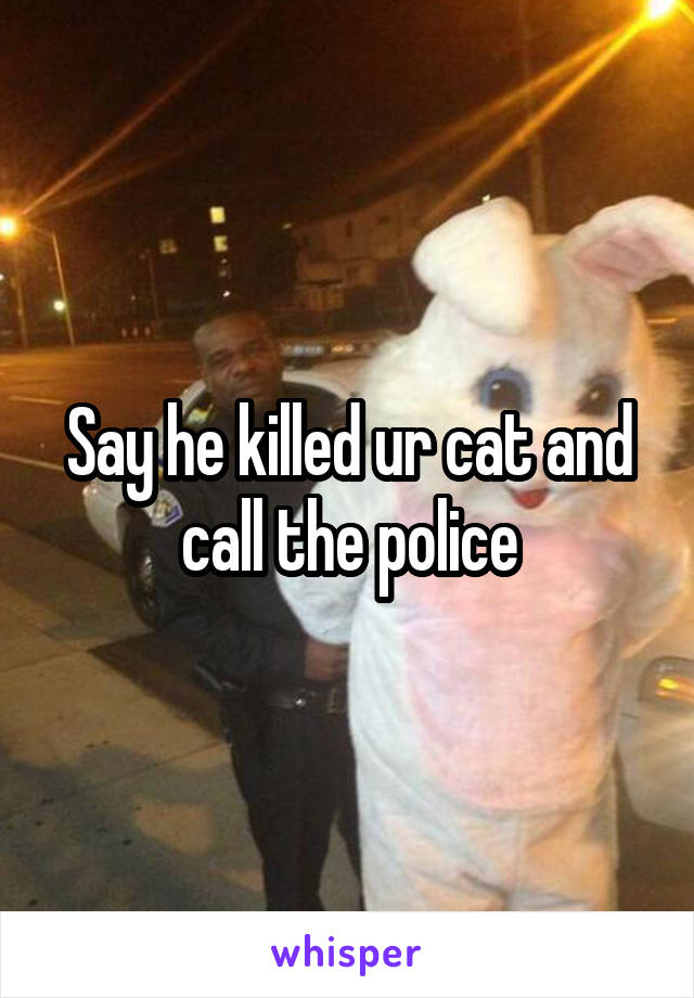 Say he killed ur cat and call the police
