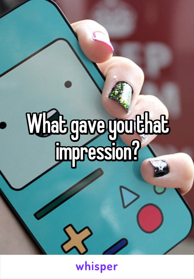 What gave you that impression?