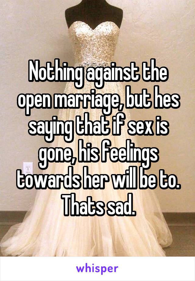 Nothing against the open marriage, but hes saying that if sex is gone, his feelings towards her will be to. Thats sad.