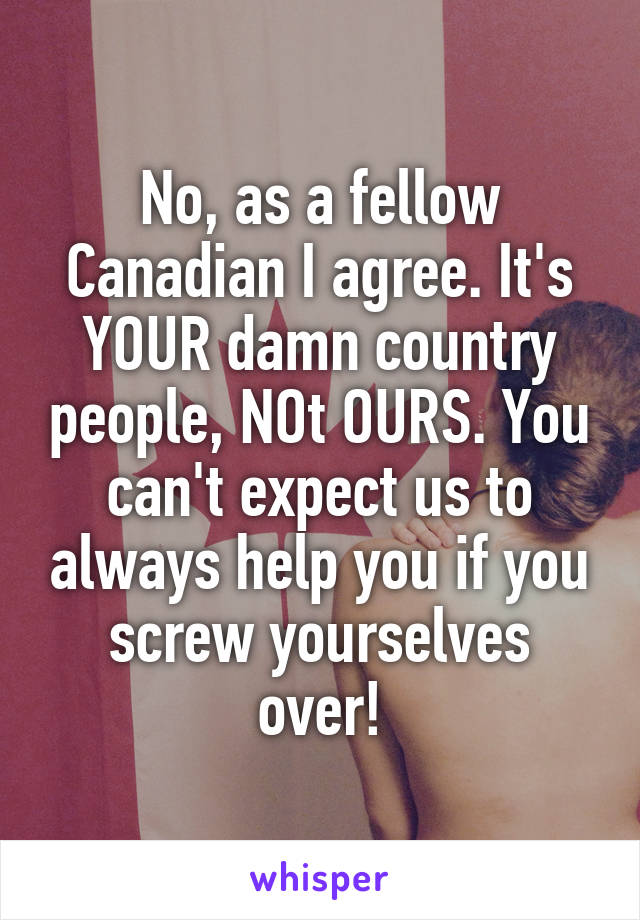 No, as a fellow Canadian I agree. It's YOUR damn country people, NOt OURS. You can't expect us to always help you if you screw yourselves over!