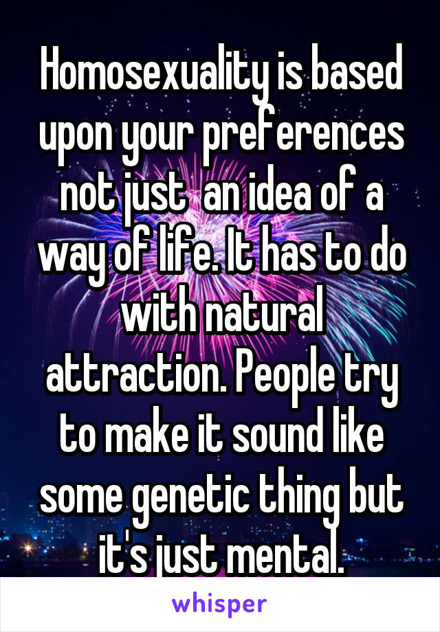 Homosexuality is based upon your preferences not just  an idea of a way of life. It has to do with natural attraction. People try to make it sound like some genetic thing but it's just mental.