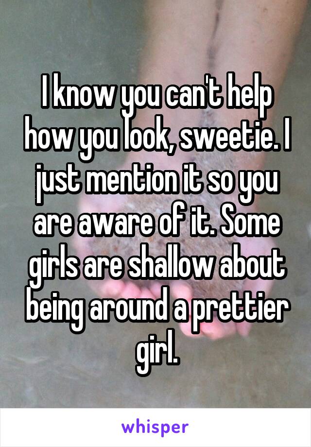 I know you can't help how you look, sweetie. I just mention it so you are aware of it. Some girls are shallow about being around a prettier girl.