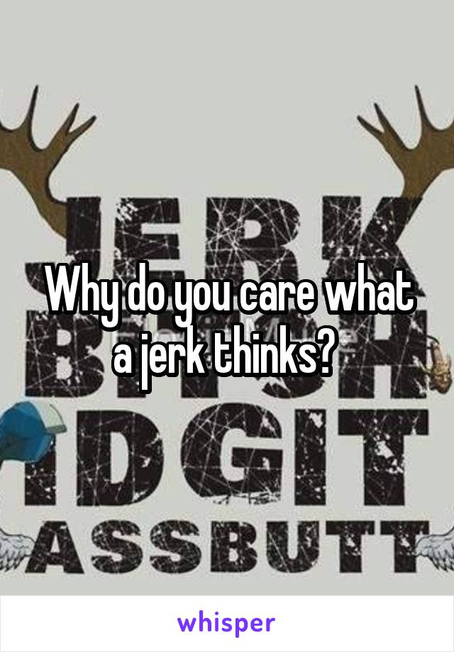 Why do you care what a jerk thinks? 