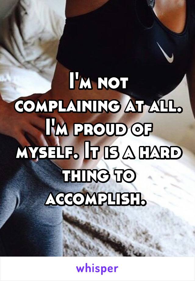 I'm not complaining at all. I'm proud of myself. It is a hard thing to accomplish. 