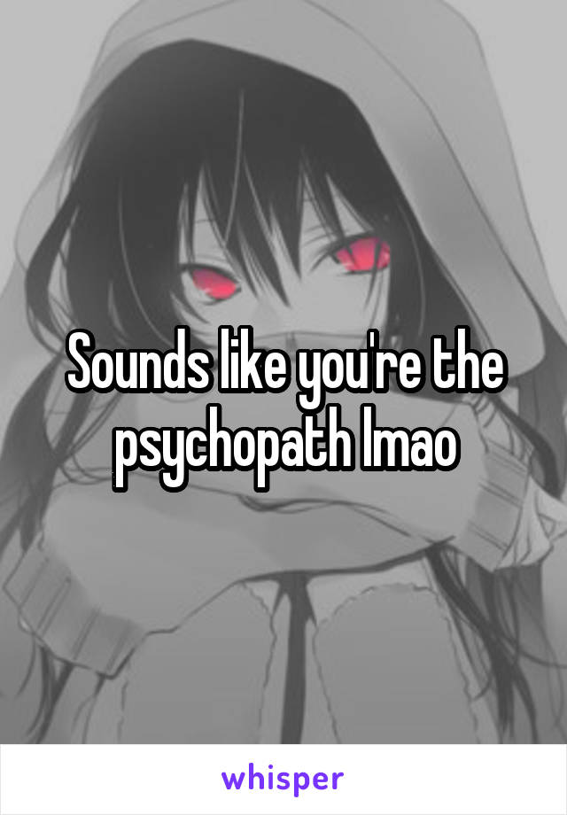 Sounds like you're the psychopath lmao