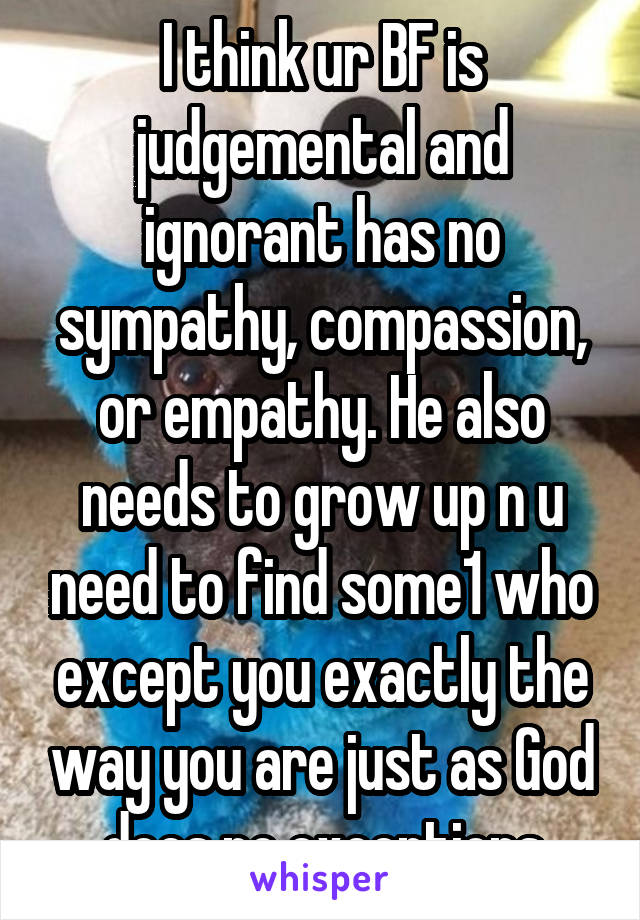 I think ur BF is judgemental and ignorant has no sympathy, compassion, or empathy. He also needs to grow up n u need to find some1 who except you exactly the way you are just as God does no exceptions